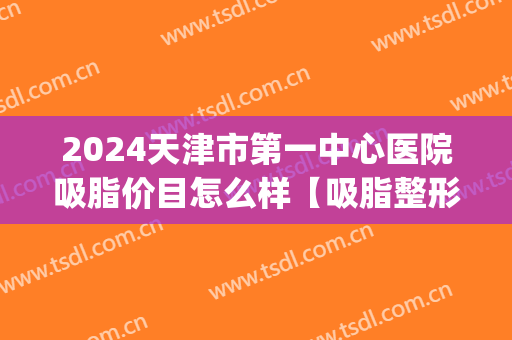 2024天津市第一中心医院吸脂价目怎么样【吸脂整形案例】(天津吸脂哪个大夫好) 2024天津市第一中心医院吸脂价目怎么样【吸脂整形案例】(天津吸脂哪个大夫好)