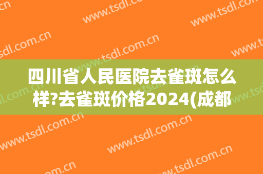 四川省人民医院去雀斑怎么样?去雀斑价格2024(成都祛斑价格) 四川省人民医院去雀斑怎么样?去雀斑价格2024(成都祛斑价格)