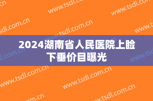 2024湖南省人民医院上睑下垂价目曝光 2024湖南省人民医院上睑下垂价目曝光