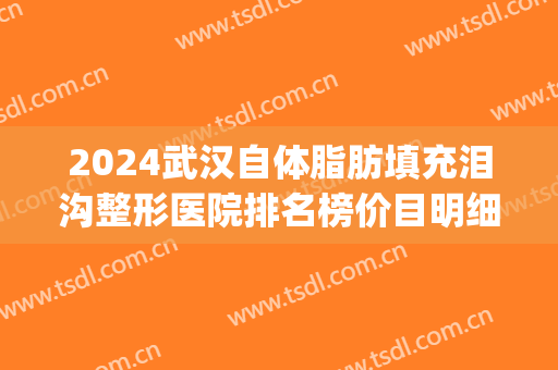2024武汉自体脂肪填充泪沟整形医院排名榜价目明细介绍(武汉脂肪填充专家求推荐)