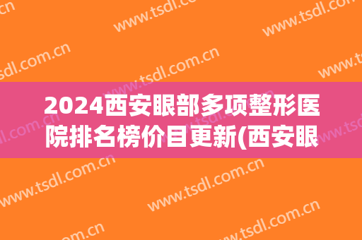 2024西安眼部多项整形医院排名榜价目更新(西安眼科整形最好的医院) 2024西安眼部多项整形医院排名榜价目更新(西安眼科整形最好的医院)