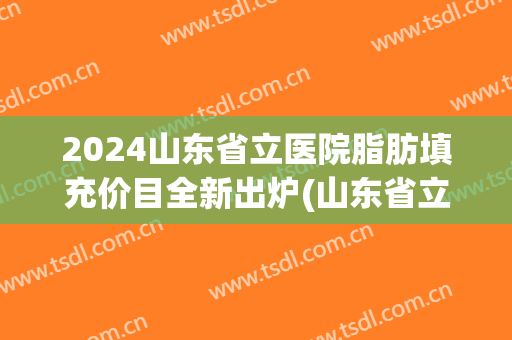 2024山东省立医院脂肪填充价目全新出炉(山东省立医院高峰脂肪填充)