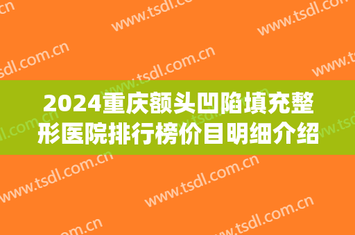 2024重庆额头凹陷填充整形医院排行榜价目明细介绍(重庆面部填充哪个整形医院做的好) 2024重庆额头凹陷填充整形医院排行榜价目明细介绍(重庆面部填充哪个整形医院做的好)