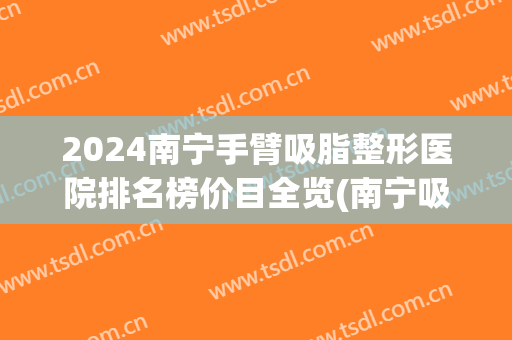 2024南宁手臂吸脂整形医院排名榜价目全览(南宁吸脂瘦身的医院)