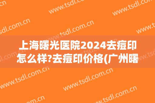 上海曙光医院2024去痘印怎么样?去痘印价格(广州曙光医院祛痘印怎么样)