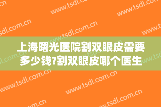 上海曙光医院割双眼皮需要多少钱?割双眼皮哪个医生好(上海埋线双眼皮整形要多少钱) 上海曙光医院割双眼皮需要多少钱?割双眼皮哪个医生好(上海埋线双眼皮整形要多少钱)