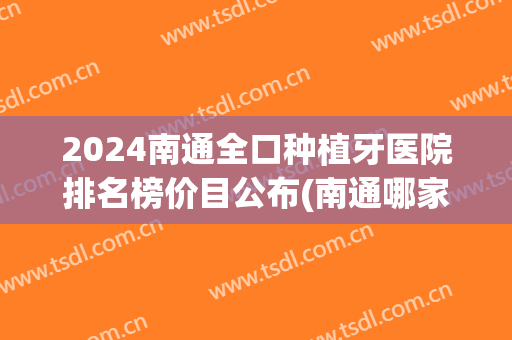 2024南通全口种植牙医院排名榜价目公布(南通哪家医院种植牙比较好) 2024南通全口种植牙医院排名榜价目公布(南通哪家医院种植牙比较好)