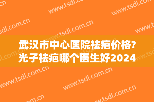武汉市中心医院祛疤价格?光子祛疤哪个医生好2024(武汉什么医院去疤最好) 武汉市中心医院祛疤价格?光子祛疤哪个医生好2024(武汉什么医院去疤最好)