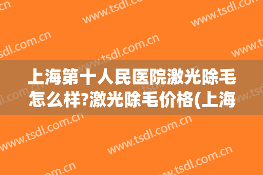 上海第十人民医院激光除毛怎么样?激光除毛价格(上海第十人民医院激光美容)