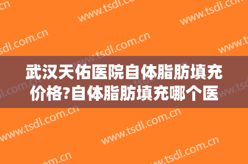武汉天佑医院自体脂肪填充价格?自体脂肪填充哪个医生好(重庆自体脂肪填充多少钱)