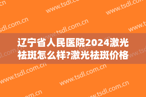 辽宁省人民医院2024激光祛斑怎么样?激光祛斑价格(沈阳三甲医院激光祛斑) 辽宁省人民医院2024激光祛斑怎么样?激光祛斑价格(沈阳三甲医院激光祛斑)