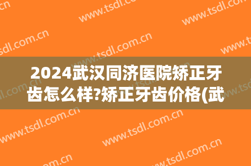 2024武汉同济医院矫正牙齿怎么样?矫正牙齿价格(武汉同济牙科矫正怎么样) 2024武汉同济医院矫正牙齿怎么样?矫正牙齿价格(武汉同济牙科矫正怎么样)