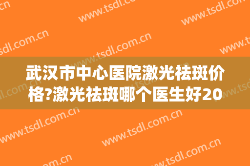 武汉市中心医院激光祛斑价格?激光祛斑哪个医生好2024(武汉哪里激光祛斑做的好)