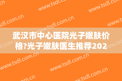 武汉市中心医院光子嫩肤价格?光子嫩肤医生推荐2024(武汉哪家医院做光子嫩肤最好)