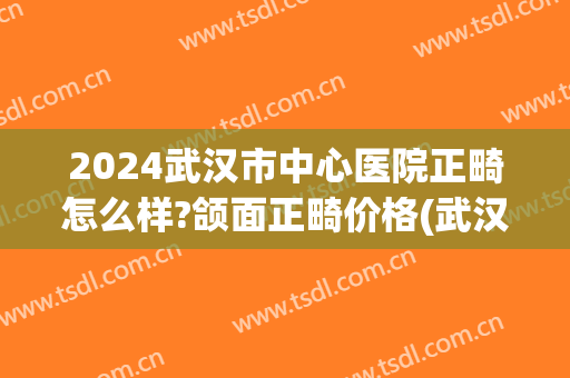 2024武汉市中心医院正畸怎么样?颌面正畸价格(武汉中心医院牙齿矫正) 2024武汉市中心医院正畸怎么样?颌面正畸价格(武汉中心医院牙齿矫正)