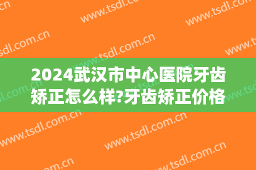 2024武汉市中心医院牙齿矫正怎么样?牙齿矫正价格(武汉牙齿矫正公立医院) 2024武汉市中心医院牙齿矫正怎么样?牙齿矫正价格(武汉牙齿矫正公立医院)