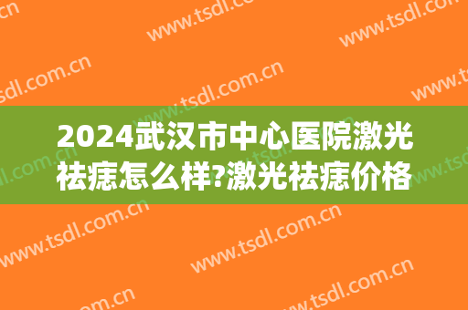2024武汉市中心医院激光祛痣怎么样?激光祛痣价格(武汉激光祛痣哪家医院好) 2024武汉市中心医院激光祛痣怎么样?激光祛痣价格(武汉激光祛痣哪家医院好)