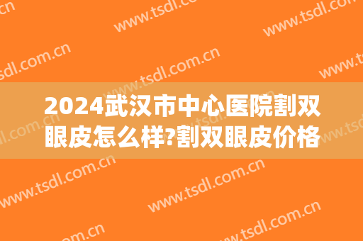 2024武汉市中心医院割双眼皮怎么样?割双眼皮价格(武汉割双眼皮最好的整形医院) 2024武汉市中心医院割双眼皮怎么样?割双眼皮价格(武汉割双眼皮最好的整形医院)