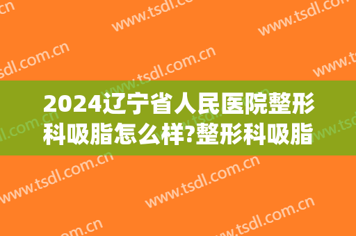 2024辽宁省人民医院整形科吸脂怎么样?整形科吸脂价格(沈阳吸脂多少钱)