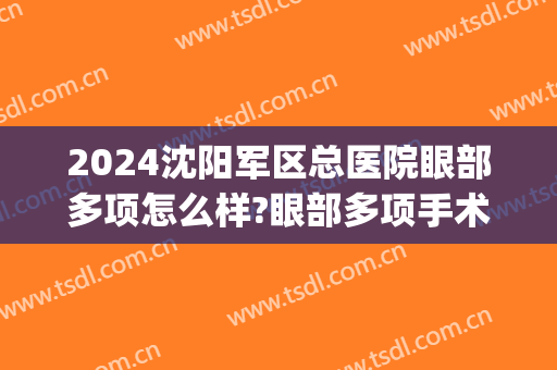 2024沈阳军区总医院眼部多项怎么样?眼部多项手术价格(沈阳军区总医院眼科怎么样) 2024沈阳军区总医院眼部多项怎么样?眼部多项手术价格(沈阳军区总医院眼科怎么样)
