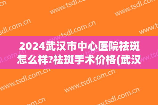 2024武汉市中心医院祛斑怎么样?祛斑手术价格(武汉哪个医院做祛斑效果最好) 2024武汉市中心医院祛斑怎么样?祛斑手术价格(武汉哪个医院做祛斑效果最好)