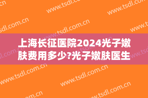 上海长征医院2024光子嫩肤费用多少?光子嫩肤医生哪个好(曙光医院光子嫩肤多少钱)