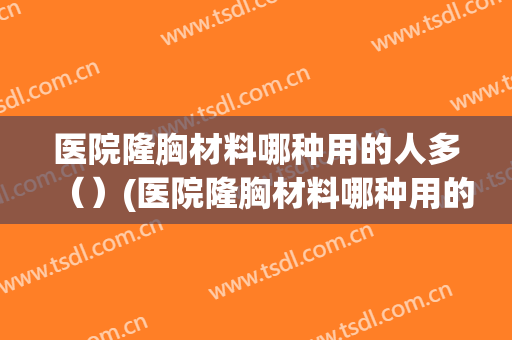 医院隆胸材料哪种用的人多（）(医院隆胸材料哪种用的人多点)