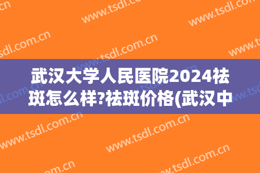 武汉大学人民医院2024祛斑怎么样?祛斑价格(武汉中心医院祛斑)