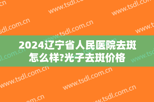 2024辽宁省人民医院去斑怎么样?光子去斑价格 2024辽宁省人民医院去斑怎么样?光子去斑价格