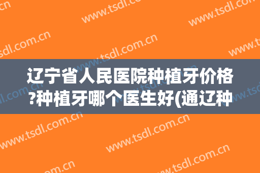 辽宁省人民医院种植牙价格?种植牙哪个医生好(通辽种植牙需要多少钱) 辽宁省人民医院种植牙价格?种植牙哪个医生好(通辽种植牙需要多少钱)