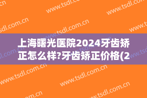 上海曙光医院2024牙齿矫正怎么样?牙齿矫正价格(2024年矫正牙齿需要多少钱) 上海曙光医院2024牙齿矫正怎么样?牙齿矫正价格(2024年矫正牙齿需要多少钱)