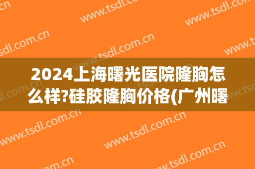 2024上海曙光医院隆胸怎么样?硅胶隆胸价格(广州曙光医院隆胸价格) 2024上海曙光医院隆胸怎么样?硅胶隆胸价格(广州曙光医院隆胸价格)