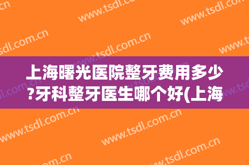 上海曙光医院整牙费用多少?牙科整牙医生哪个好(上海整牙哪个医院比较好) 上海曙光医院整牙费用多少?牙科整牙医生哪个好(上海整牙哪个医院比较好)
