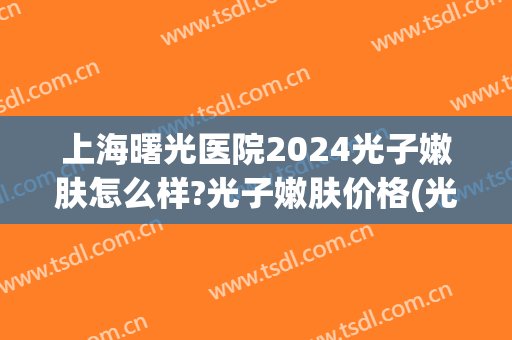 上海曙光医院2024光子嫩肤怎么样?光子嫩肤价格(光子嫩肤医院推荐) 上海曙光医院2024光子嫩肤怎么样?光子嫩肤价格(光子嫩肤医院推荐)