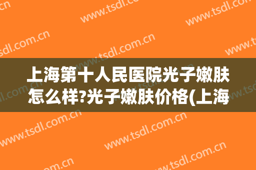 上海第十人民医院光子嫩肤怎么样?光子嫩肤价格(上海市第一人民医院光子嫩肤)