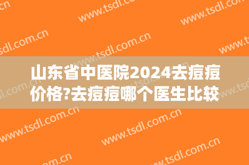 山东省中医院2024去痘痘价格?去痘痘哪个医生比较好(山东省中医哪个医生看痘痘好)