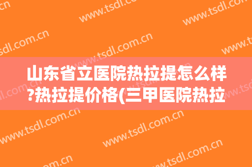 山东省立医院热拉提怎么样?热拉提价格(三甲医院热拉提多少钱)