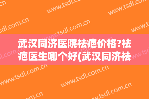 武汉同济医院祛疤价格?祛疤医生哪个好(武汉同济祛疤药)