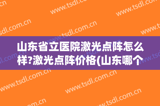 山东省立医院激光点阵怎么样?激光点阵价格(山东哪个医院点阵激光好)