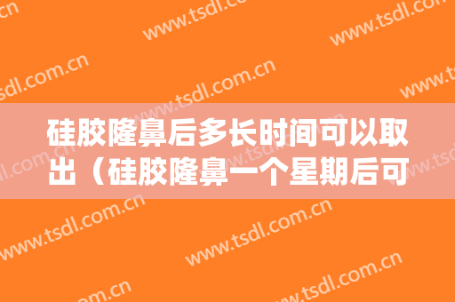 硅胶隆鼻后多长时间可以取出（硅胶隆鼻一个星期后可以取出来吗）(鼻子整形硅胶维持多久?可以取出来吗?)