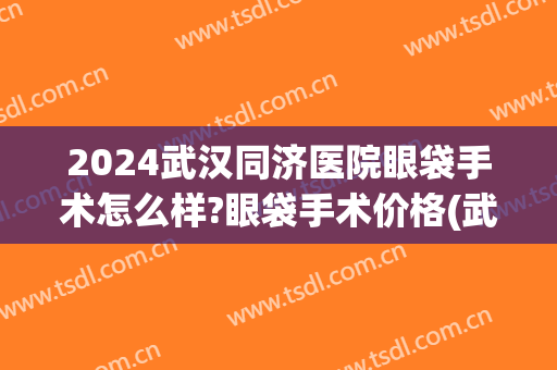 2024武汉同济医院眼袋手术怎么样?眼袋手术价格(武汉同济医院割眼袋多少钱)