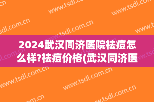 2024武汉同济医院祛痘怎么样?祛痘价格(武汉同济医院祛疤效果)