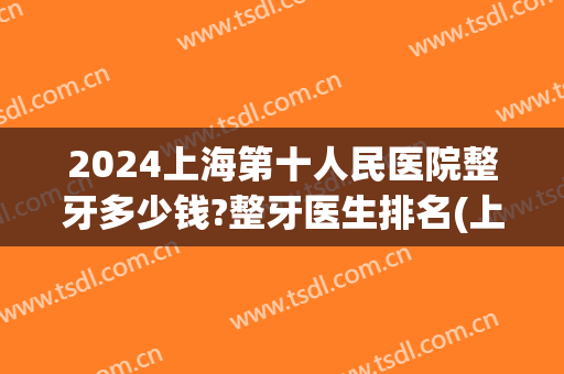 2024上海第十人民医院整牙多少钱?整牙医生排名(上海三甲医院整牙要多少钱)