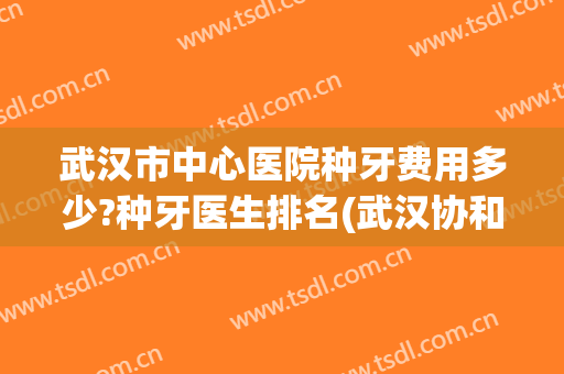 武汉市中心医院种牙费用多少?种牙医生排名(武汉协和医院种牙多少钱)