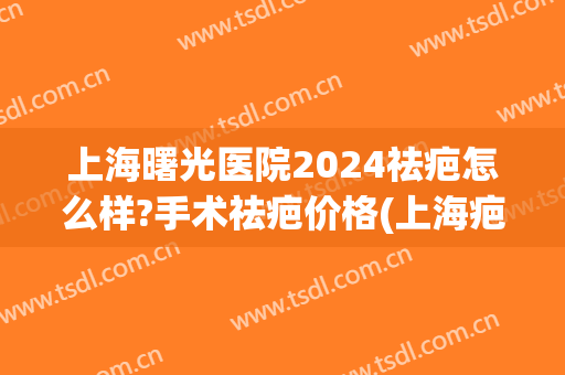 上海曙光医院2024祛疤怎么样?手术祛疤价格(上海疤痕修复手术一般多少钱) 上海曙光医院2024祛疤怎么样?手术祛疤价格(上海疤痕修复手术一般多少钱)
