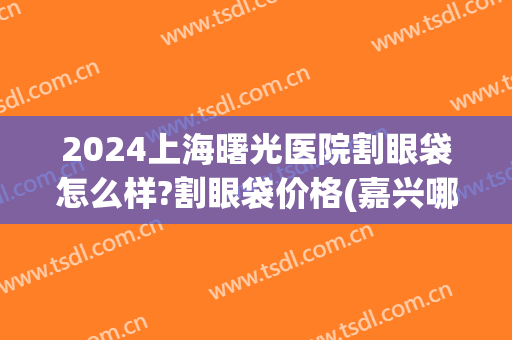 2024上海曙光医院割眼袋怎么样?割眼袋价格(嘉兴哪里割眼袋曙光好不好呢) 2024上海曙光医院割眼袋怎么样?割眼袋价格(嘉兴哪里割眼袋曙光好不好呢)