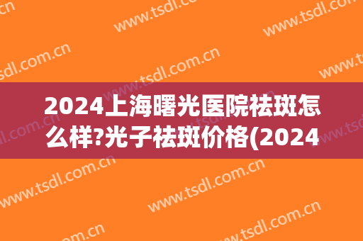 2024上海曙光医院祛斑怎么样?光子祛斑价格(2024年激光祛斑价格) 2024上海曙光医院祛斑怎么样?光子祛斑价格(2024年激光祛斑价格)