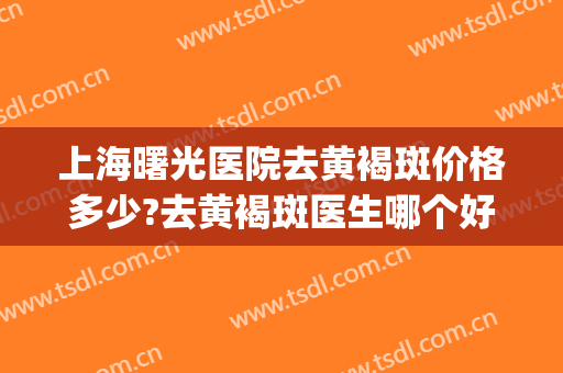上海曙光医院去黄褐斑价格多少?去黄褐斑医生哪个好(上海去黄褐斑哪里好)