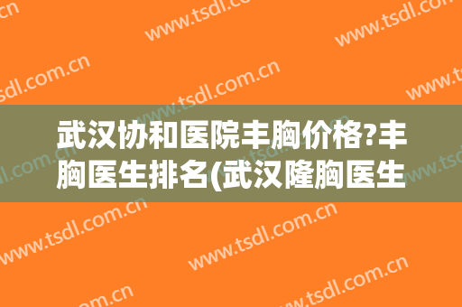 武汉协和医院丰胸价格?丰胸医生排名(武汉隆胸医生排名)