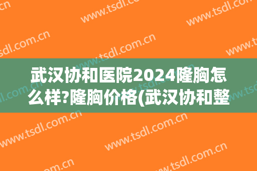 武汉协和医院2024隆胸怎么样?隆胸价格(武汉协和整形医院)